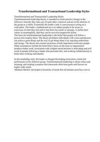 Transformational and Transactional Leadership Styles
Transformational and Transactional Leadership Styles
Transformational leadership theory is intended to create positive change in the
followers whereby they take care of each other s interests and act in the interests of
the group as a whole. Essentially the leader s task is consciousness raising on a
wide plane. The leader s fundamental act is to induce people to be aware or
conscious of what they feel and to feel their true needs so strongly, to define their
values so meaningfully, that they can be moved to purposeful action.
The basis for transformational leadership is the belief that people will follow a
person who inspires them. The theory postulates individuals with vision and passion
can achieve great things and the way to get things done is by injecting enthusiasm
and energy. The theory also asserts awareness of task importance motivates people.
Other assumptions include the belief that a focus on the team or organization
produces better work, association with a higher moral position is motivating and will
result in people following a leader who promotes this, and working collaboratively is
better than working individually.
In this leadership style, the leader is charged developing motivation, moral and
performance of his follower group. Transformational leadership is about values and
meaning, and creating a purpose that transcends short term goals and focuses on
higher order needs
Abraham Maslow developed a hierarchy of needs that all humans must have met in
 