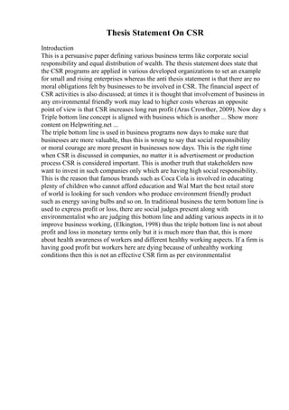 Thesis Statement On CSR
Introduction
This is a persuasive paper defining various business terms like corporate social
responsibility and equal distribution of wealth. The thesis statement does state that
the CSR programs are applied in various developed organizations to set an example
for small and rising enterprises whereas the anti thesis statement is that there are no
moral obligations felt by businesses to be involved in CSR. The financial aspect of
CSR activities is also discussed; at times it is thought that involvement of business in
any environmental friendly work may lead to higher costs whereas an opposite
point of view is that CSR increases long run profit (Aras Crowther, 2009). Now day s
Triple bottom line concept is aligned with business which is another ... Show more
content on Helpwriting.net ...
The triple bottom line is used in business programs now days to make sure that
businesses are more valuable, thus this is wrong to say that social responsibility
or moral courage are more present in businesses now days. This is the right time
when CSR is discussed in companies, no matter it is advertisement or production
process CSR is considered important. This is another truth that stakeholders now
want to invest in such companies only which are having high social responsibility.
This is the reason that famous brands such as Coca Cola is involved in educating
plenty of children who cannot afford education and Wal Mart the best retail store
of world is looking for such vendors who produce environment friendly product
such as energy saving bulbs and so on. In traditional business the term bottom line is
used to express profit or loss, there are social judges present along with
environmentalist who are judging this bottom line and adding various aspects in it to
improve business working, (Elkington, 1998) thus the triple bottom line is not about
profit and loss in monetary terms only but it is much more than that, this is more
about health awareness of workers and different healthy working aspects. If a firm is
having good profit but workers here are dying because of unhealthy working
conditions then this is not an effective CSR firm as per environmentalist
 