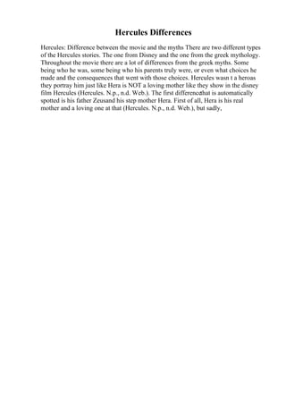 Hercules Differences
Hercules: Difference between the movie and the myths There are two different types
of the Hercules stories. The one from Disney and the one from the greek mythology.
Throughout the movie there are a lot of differences from the greek myths. Some
being who he was, some being who his parents truly were, or even what choices he
made and the consequences that went with those choices. Hercules wasn t a heroas
they portray him just like Hera is NOT a loving mother like they show in the disney
film Hercules (Hercules. N.p., n.d. Web.). The first differencethat is automatically
spotted is his father Zeusand his step mother Hera. First of all, Hera is his real
mother and a loving one at that (Hercules. N.p., n.d. Web.), but sadly,
 