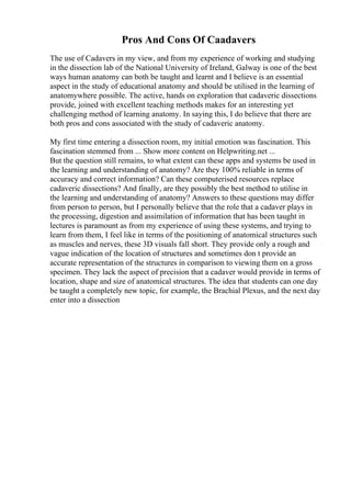 Pros And Cons Of Caadavers
The use of Cadavers in my view, and from my experience of working and studying
in the dissection lab of the National University of Ireland, Galway is one of the best
ways human anatomy can both be taught and learnt and I believe is an essential
aspect in the study of educational anatomy and should be utilised in the learning of
anatomywhere possible. The active, hands on exploration that cadaveric dissections
provide, joined with excellent teaching methods makes for an interesting yet
challenging method of learning anatomy. In saying this, I do believe that there are
both pros and cons associated with the study of cadaveric anatomy.
My first time entering a dissection room, my initial emotion was fascination. This
fascination stemmed from ... Show more content on Helpwriting.net ...
But the question still remains, to what extent can these apps and systems be used in
the learning and understanding of anatomy? Are they 100% reliable in terms of
accuracy and correct information? Can these computerised resources replace
cadaveric dissections? And finally, are they possibly the best method to utilise in
the learning and understanding of anatomy? Answers to these questions may differ
from person to person, but I personally believe that the role that a cadaver plays in
the processing, digestion and assimilation of information that has been taught in
lectures is paramount as from my experience of using these systems, and trying to
learn from them, I feel like in terms of the positioning of anatomical structures such
as muscles and nerves, these 3D visuals fall short. They provide only a rough and
vague indication of the location of structures and sometimes don t provide an
accurate representation of the structures in comparison to viewing them on a gross
specimen. They lack the aspect of precision that a cadaver would provide in terms of
location, shape and size of anatomical structures. The idea that students can one day
be taught a completely new topic, for example, the Brachial Plexus, and the next day
enter into a dissection
 