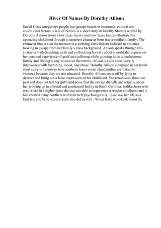 River Of Names By Dorothy Allison
Social Class categorizes people into groups based on economic, cultural and
educational factors. River of Names is a short story in Identity Matters written by
Dorothy Allison about a low class family and how these factors illustrate her
agonizing childhood through a nameless character born into a southern family. The
character that is also the narrator is a working class lesbian addicted to violence
looking to escape from her family s class background. Allison speaks through this
character with clenching teeth and unflinching honesty about a world that represents
her personal experience of grief and suffering while growing up in a burdensome
family and finding a way to survive the terrors. Allison s vivid short story is
intertwined with hardships, incest, and abuse. Dorothy Allison s purpose in her harsh
short story is to portray how southern lower social classfamilies are linked to
violence because they are not educated. Dorothy Allison starts off by lying to
deceive and bring out a false impression of her childhood. She reminisces about the
past and does not tell her girlfriend Jesse that the stories she tells are actually about
her growing up in a brutal and unpleasant family in South Carolina. Unlike Jesse who
was raised in a higher class she was not able to experience a regular childhood and it
had created many conflicts within herself psychologically. Jesse saw her life as a
fairytale and believed everyone else did as well . When Jesse would ask about the
 