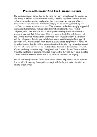 Prosocial Behavior And The Human Existence
The human existence is one that for the most part stays unexplained. As soon as we
find a way to explain why we do what we do, it takes a very small amount of time
before someone has another explanation that is accepted. An example of this is
prosocial behavior. Prosocial behavior is simply the act of doing something that
benefits a person or people around you. This behavior can be interestingly mapped all
throughout humanhistory with different motivations along the way. From a
religious perspective, humans have a willingness and duty instilled in them by a
creator to help out their fellow man. This is evident in the Bible with the story of
The Good Samaritan where a man was beaten close to death and left in the street
and the only person that stopped to help him was a man that despised the type of
person he was. Why would he stop? From an evolutionary perspective, it would be
logical to assume that the earliest humans benefitted from having each other around
as a protection and survival source but also for a foundation for emotional support.
We are obviously not wired to go through this world alone. Both of these positions
prove the existence of a natural prosocial behavior, but they still leave open the idea
of why and how it occurs when there is no apparent incentive for helping.
The act of helping someone for no other reason than to help them is called altruism.
For the sake of traveling through this concept with the largest picture in mind, we
have to forget about
 