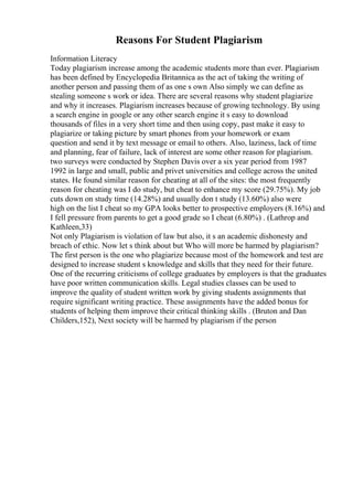 Reasons For Student Plagiarism
Information Literacy
Today plagiarism increase among the academic students more than ever. Plagiarism
has been defined by Encyclopedia Britannica as the act of taking the writing of
another person and passing them of as one s own Also simply we can define as
stealing someone s work or idea. There are several reasons why student plagiarize
and why it increases. Plagiarism increases because of growing technology. By using
a search engine in google or any other search engine it s easy to download
thousands of files in a very short time and then using copy, past make it easy to
plagiarize or taking picture by smart phones from your homework or exam
question and send it by text message or email to others. Also, laziness, lack of time
and planning, fear of failure, lack of interest are some other reason for plagiarism.
two surveys were conducted by Stephen Davis over a six year period from 1987
1992 in large and small, public and privet universities and college across the united
states. He found similar reason for cheating at all of the sites: the most frequently
reason for cheating was I do study, but cheat to enhance my score (29.75%). My job
cuts down on study time (14.28%) and usually don t study (13.60%) also were
high on the list I cheat so my GPA looks better to prospective employers (8.16%) and
I fell pressure from parents to get a good grade so I cheat (6.80%) . (Lathrop and
Kathleen,33)
Not only Plagiarism is violation of law but also, it s an academic dishonesty and
breach of ethic. Now let s think about but Who will more be harmed by plagiarism?
The first person is the one who plagiarize because most of the homework and test are
designed to increase student s knowledge and skills that they need for their future.
One of the recurring criticisms of college graduates by employers is that the graduates
have poor written communication skills. Legal studies classes can be used to
improve the quality of student written work by giving students assignments that
require significant writing practice. These assignments have the added bonus for
students of helping them improve their critical thinking skills . (Bruton and Dan
Childers,152), Next society will be harmed by plagiarism if the person
 