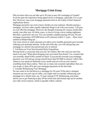 Mortgage Crisis Essay
Did you know that you can take up to 30 years to pay off a mortgage in Canada?
It can be quite the experience being approved for a mortgage, especially if it is your
first. However, once your mortgage payments kick in, the reality of their financial
implications dawns.
Mortgage payments can exert a heavy burden on your expenses. Besides paying a
mortgage, you have other equally important things to do with your money. Life goes
on even after the mortgage. However, the thought of paying for a house month after
month, year after year, for thirty years, is close to living a never ending nightmare.
But there s good news for you. You can actually complete paying off your 30 year
mortgage (assuming a $222,000 home at 4% interest) within 11 years ... Show more
content on Helpwriting.net ...
Any extra, however small, payment you add to your monthly payments goes towards
reducing your principal amount. At the end of the day, you will end paying your
mortgage in a shorter time period and save in interest.
2. Cut Down on Your Non Essential Daily Expenditure
Having lunch is a necessity that you can t do without. But who said you must buy
lunch every day? What about bringing your own lunch from home? Let s assume that
you normally spend $100 a month on lunch. If you put this towards your mortgage
payment, you will end up saving yourself more than $25,000 in interest! Add to this
whatever you spend on Starbucks every month and you will see your interest
crumbling faster than cookies. There are so many non essential expenditure that you
can scrape or skim off to put your mortgage payments on the fast track.
3. Consider Refinancing Your Mortgage
No one wants to be tied down to a mortgage for 30 years! If the above stringent
measures are not your cup of coffee, you might want to consider refinancing your
mortgage for a shorter term, say 15 years instead of 30. Refinancing your home
allows you to get financing to pay off the initial loan and instead sign up for another
one with a lower interest, which is payable within a shorter
 