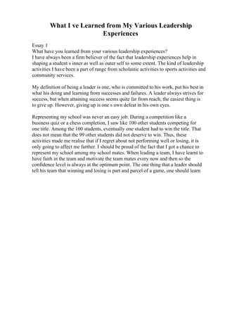What I ve Learned from My Various Leadership
Experiences
Essay 1
What have you learned from your various leadership experiences?
I have always been a firm believer of the fact that leadership experiences help in
shaping a student s inner as well as outer self to some extent. The kind of leadership
activities I have been a part of range from scholastic activities to sports activities and
community services.
My definition of being a leader is one, who is committed to his work, put his best in
what his doing and learning from successes and failures. A leader always strives for
success, but when attaining success seems quite far from reach, the easiest thing is
to give up. However, giving up is one s own defeat in his own eyes.
Representing my school was never an easy job. During a competition like a
business quiz or a chess completion, I saw like 100 other students competing for
one title. Among the 100 students, eventually one student had to win the title. That
does not mean that the 99 other students did not deserve to win. Thus, these
activities made me realise that if I regret about not performing well or losing, it is
only going to affect me further. I should be proud of the fact that I got a chance to
represent my school among my school mates. When leading a team, I have learnt to
have faith in the team and motivate the team mates every now and then so the
confidence level is always at the optimum point. The one thing that a leader should
tell his team that winning and losing is part and parcel of a game, one should learn
 