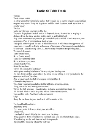 Tactics Of Table Tennis
Tactics
Table tennis tactics
In table tennis there are many tactics that you can try to outwit or gain an advantage
on your opponents. They are important and if a tactic does not work use a new or
similar sever.
Tactics
Make sure to vary your serves like the
Topspin. Topspin on the ball makes it drop quicker so if someone is playing a
distance from the table use this so this can t in and hit the ball.
Stay close to the table so you can get to the ball quick and hit it back towards your
opponents. Play if opponent use short severs.
The speed of how quick the ball if this is increased it will throw the opponent off
guard and eventually will slip up because of the speed of the severs (lower is better
so they can t use attacking shots.) ... Show more content on Helpwriting.net ...
Technical demands.
Table tennis skills.
Serve (basic serve)
Stand side onto the table.
Serve with an open palm.
Knees slightly bent.
Stand forward on.
Throw 16 centimetres in the air.
Move your serving hand out of the way of your batting arm.
Hit ball downward on your side of the table before hitting it over the net onto the
opponent s side of the table.
And always watch the ball when your opponent has it.
(Short)Backspin serve
To a back you must stand close to the table in a crouch position.
Keep your wrist and batting arm relaxed.
Throw the ball upwards 16 centimetres high and as straight as it can be.
Hit the ball when it on its way and with a fast wrist movement.
Use sort hits only. And limit body movement.
Grip
Keep the bat loose in your hand so it will be easier to hit.
Forehand/backhand drive
Backhand drive
Feet apart just a little more than your shoulders.
Knees bent.
Lean body forward slightly also stand near the table.
Bring your bat down towards your stomach area also hold bat at slight angle.
When batting hit the ball forward and aim upwards.
Bat should be pointing where the ball was
 
