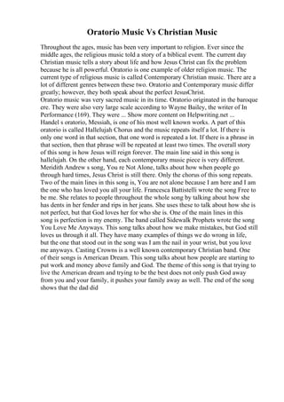 Oratorio Music Vs Christian Music
Throughout the ages, music has been very important to religion. Ever since the
middle ages, the religious music told a story of a biblical event. The current day
Christian music tells a story about life and how Jesus Christ can fix the problem
because he is all powerful. Oratorio is one example of older religion music. The
current type of religious music is called Contemporary Christian music. There are a
lot of different genres between these two. Oratorio and Contemporary music differ
greatly; however, they both speak about the perfect JesusChrist.
Oratorio music was very sacred music in its time. Oratorio originated in the baroque
ere. They were also very large scale according to Wayne Bailey, the writer of In
Performance (169). They were ... Show more content on Helpwriting.net ...
Handel s oratorio, Messiah, is one of his most well known works. A part of this
oratorio is called Hallelujah Chorus and the music repeats itself a lot. If there is
only one word in that section, that one word is repeated a lot. If there is a phrase in
that section, then that phrase will be repeated at least two times. The overall story
of this song is how Jesus will reign forever. The main line said in this song is
hallelujah. On the other hand, each contemporary music piece is very different.
Meridith Andrew s song, You re Not Alone, talks about how when people go
through hard times, Jesus Christ is still there. Only the chorus of this song repeats.
Two of the main lines in this song is, You are not alone because I am here and I am
the one who has loved you all your life. Francesca Battistelli wrote the song Free to
be me. She relates to people throughout the whole song by talking about how she
has dents in her fender and rips in her jeans. She uses these to talk about how she is
not perfect, but that God loves her for who she is. One of the main lines in this
song is perfection is my enemy. The band called Sidewalk Prophets wrote the song
You Love Me Anyways. This song talks about how we make mistakes, but God still
loves us through it all. They have many examples of things we do wrong in life,
but the one that stood out in the song was I am the nail in your wrist, but you love
me anyways. Casting Crowns is a well known contemporary Christian band. One
of their songs is American Dream. This song talks about how people are starting to
put work and money above family and God. The theme of this song is that trying to
live the American dream and trying to be the best does not only push God away
from you and your family, it pushes your family away as well. The end of the song
shows that the dad did
 