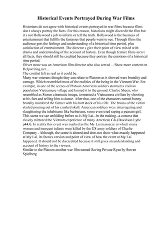 Historical Events Portrayed During War Films
Historians do not agree with historical events portrayed in war films because films
don t always portray the facts. For this reason, historians might discredit the film but
it s not Hollywood s job to inform or tell the truth. Hollywood is the business of
entertainment that fulfills the fantasies that people want to see. Through films the
audience gets the feelings and understanding of a historical time period, plus
satisfaction of entertainment. The director s give their point of view mixed with
drama and understanding of the account of history. Even though feature films aren t
all facts, they should still be credited because they portray the emotions of a historical
time period.
Oliver stone was an American film director who also served ... Show more content on
Helpwriting.net ...
The combat felt as real as it could be.
Many war veterans thought they can relate to Platoon as it showed wars brutality and
carnage. Which resembled most of the realities of the being in the Vietnam War. For
example, in one of the scenes of Platoon American soldiers stormed a civilian
population Vietnamese village and burned it to the ground. Charlie Sheen, who
resembled as Stones cinematic image, tormented a Vietnamese civilian by shooting
at his feet and telling him to dance. After that, one of the characters named bunny
brutally murdered the farmer with his butt stock of his rifle. The brains of the victim
started pouring out of his crushed skull. American soldiers were interrogating and
slaughtering the inhabitants like barbarians, some even tried raping a peasant girl.
This scene we see unfolding before us is My Lai...in the making...a context that
closely mirrored the Vietnam experience of many American GIs (Davidson Lytle
p443). In reality this event was marked as the My Lai massacre in which many
women and innocent infants were killed by the US army soldiers of Charlie
Company . Although, the scene is altered and does not show what exactly happened
at My Lai, its Stones version and point of view of how the event at My Lai
happened. It should not be discredited because it still gives an understanding and
account of history to the viewers.
Similar to the Platoon another war film named Saving Private Ryan by Steven
Spielberg
 