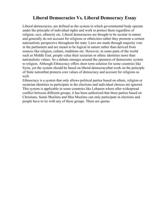 Liberal Democracies Vs. Liberal Democracy Essay
Liberal democracies, are defined as the system in which governmental body operate
under the principle of individual rights and work to protect them regardless of
religion, sect, ethnicity etc. Liberal democracies are thought to be secular in nature
and generally do not account for religions or ethnicities rather they promote a certain
nationalistic perspective throughout the state. Laws are made through majority vote
in the parliament and are meant to be logical in nature rather than derived from
sources like religion, culture, traditions etc. However, in some parts of the world
such as Middle East, people value their sectarian or ethnic identities more than
nationalistic values. So a debate emerges around the openness of democratic system
to religion. Although Ethnocracy offers short term solution for some countries like
Syria, yet the system should be based on liberal democracythat work on the principle
of State nationthat protects core values of democracy and account for religions as
well.
Ethnocracy is a system that only allows political parties based on ethnic, religion or
sectarian identities to participate in the elections and individual choices are ignored.
This system is applicable in some countries like Lebanon where after widespread
conflict between different groups, it has been authorized that three parties based on
Christians, Sunni Muslims and Shia Muslims can only participate in elections and
people have to tie with any of these groups. There are quotas
 