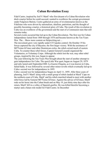 Cuban Revolution Essay
Fidel Castro, inspired by JosГ© MartГ who first dreamt of a Cuban Revolution who
died a martyr before he could succeed, wanted to overthrow the corrupt government
under Fulgencio Batista. Castro gathered an army of revolutionaries known as the
Fidelistas who were driven by nationalism, idealism, patriotism, and the thought of
possibly becoming a martyr, a historical glory of Cuba. The result of this revolution in
Cuba was an overthrow of the government and the start of a Communist state that still
remains today.
Several events occurred that led up to the Cuban Revolution. The first war for Cuban
independence lasted from 1868 through 1878 and became known as the Ten Years
War. The... Show more content on Helpwriting.net ...
The movement grew very rapidly under CГ©spedes control. On October 19 his
forces captured the city of Bayamo, the first larger victory. With the assistance of
MГЎximo GГіmez and other Dominican exiles, the rebels seized much of eastern
Cuba. To counter these rebel forces, Captain General Lesundi organized the
Voluntarios, or Voluntary Corps. Although the rebels lost the war, may other rebel
groups, inspired by this war, began to appear.
The year following the Ten Years War brought about the start of another attempt to
gain independence for Cuba. The quot;Little War quot; began on August 29, 1879
and only lasted until September1880. La Guerra Chiquita, as it was known in Cuba,
failed badly. It was followed by several other minor revolts which eventually led up to
Cuba s second war for independence in 1895.
Cuba s second war for independence began on April 11, 1895. After three years of
planning, JosГ© MartГ along with a small group of rebels landed at MaisГ Cape on
the northern coast of Cuba. MartГ and his rebels marched inland to meet with another
rebel force led by General MГЎximo GГіmez. Against the advice of GГіmez, MartГ
rode on his horse into the Cuban brush and on May 19, just thirty nine days after his
return, MartГ fell in a volley of Spanish gunfire. He was killed therefor becoming a
martyr and a future role model for Fidel Castro. In December
 