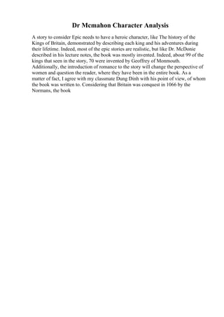 Dr Mcmahon Character Analysis
A story to consider Epic needs to have a heroic character, like The history of the
Kings of Britain, demonstrated by describing each king and his adventures during
their lifetime. Indeed, most of the epic stories are realistic, but like Dr. McDonie
described in his lecture notes, the book was mostly invented. Indeed, about 99 of the
kings that seen in the story, 70 were invented by Geoffrey of Monmouth.
Additionally, the introduction of romance to the story will change the perspective of
women and question the reader, where they have been in the entire book. As a
matter of fact, I agree with my classmate Dung Dinh with his point of view, of whom
the book was written to. Considering that Britain was conquest in 1066 by the
Normans, the book
 