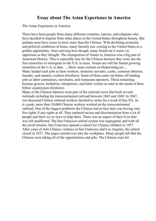 Essay about The Asian Experience in America
The Asian Experience in America
There have been people from many different countries, nations, and religions who
have decided to migrate from other places to the United States throughout history. But
perhaps none have come in more mass than the Chinese. With declining economic
and political conditions at home, many literally saw coming to the United States as a
golden opportunity. Once arriving here though, many found out it wasn t as
opportune as they thought. The immigration of Asians to America was a big part of
American History. This is especially true for the Chinese because they were one the
first minorities to immigrate to the U.S. in mass. Asians are still the fastest growing
minorities in the U.S. to date. ... Show more content on Helpwriting.net ...
Many landed such jobs as farm workers, domestic servants, cooks, common laborers,
laundry, and cannery workers (Groliers). Some of them came out better off landing
jobs as labor contractors, merchants, and restaurant operators. Those remaining
became grocers, herbalists, interpreters, and letter writers to cater to the needs of their
fellow countrymen (Groliers).
Many of the Chinese laborers were part of the railroad crews that built several
railroads including the transcontinental railroad between 1865 and 1869. In 1867,
two thousand Chinese railroad workers decided to strike for a week (Chan 92). At
it s peak, more than 10,000 Chinese workers worked on the transcontinental
railroad. One of the biggest problems the Chinese had to face here was having very
few rights if any rights at all. They endured racism and discrimination from a lot of
people and there we no laws to help them. There was no aspect of their lives that
was left unaffected. The San Francisco school system was segregated, and with all
the racial tension, San Francisco opened a school for Chinese children in 1857.
After years of Anti Chinese violence in San Francisco and Los Angeles, the school
closed in 1871. The anger carried over into the workplace. Many people felt that the
Chinese were taking all of the opportunities and jobs. The Chinese were hit
 