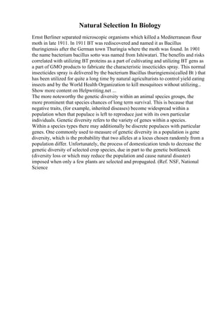Natural Selection In Biology
Ernst Berliner separated microscopic organisms which killed a Mediterranean flour
moth in late 1911. In 1911 BT was rediscovered and named it as Bacillus
thuringiensis after the German town Thuringia where the moth was found. In 1901
the name bacterium bacillus sotto was named from Ishiwatari. The benefits and risks
correlated with utilizing BT proteins as a part of cultivating and utilizing BT gens as
a part of GMO products to fabricate the characteristic insecticides spray. This normal
insecticides spray is delivered by the bacterium Bacillus thuringiensis(called Bt ) that
has been utilized for quite a long time by natural agriculturists to control yield eating
insects and by the World Health Organization to kill mosquitoes without utilizing...
Show more content on Helpwriting.net ...
The more noteworthy the genetic diversity within an animal species groups, the
more prominent that species chances of long term survival. This is because that
negative traits, (for example, inherited diseases) become widespread within a
population when that populace is left to reproduce just with its own particular
individuals. Genetic diversity refers to the variety of genes within a species.
Within a species types there may additionally be discrete populaces with particular
genes. One commonly used to measure of genetic diversity in a population is gene
diversity, which is the probability that two alleles at a locus chosen randomly from a
population differ. Unfortunately, the process of domestication tends to decrease the
genetic diversity of selected crop species, due in part to the genetic bottleneck
(diversity loss or which may reduce the population and cause natural disaster)
imposed when only a few plants are selected and propagated. (Ref. NSF, National
Science
 
