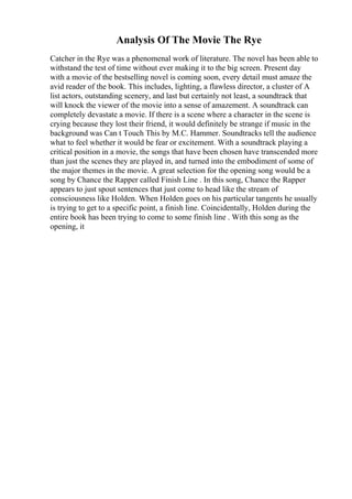 Analysis Of The Movie The Rye
Catcher in the Rye was a phenomenal work of literature. The novel has been able to
withstand the test of time without ever making it to the big screen. Present day
with a movie of the bestselling novel is coming soon, every detail must amaze the
avid reader of the book. This includes, lighting, a flawless director, a cluster of A
list actors, outstanding scenery, and last but certainly not least, a soundtrack that
will knock the viewer of the movie into a sense of amazement. A soundtrack can
completely devastate a movie. If there is a scene where a character in the scene is
crying because they lost their friend, it would definitely be strange if music in the
background was Can t Touch This by M.C. Hammer. Soundtracks tell the audience
what to feel whether it would be fear or excitement. With a soundtrack playing a
critical position in a movie, the songs that have been chosen have transcended more
than just the scenes they are played in, and turned into the embodiment of some of
the major themes in the movie. A great selection for the opening song would be a
song by Chance the Rapper called Finish Line . In this song, Chance the Rapper
appears to just spout sentences that just come to head like the stream of
consciousness like Holden. When Holden goes on his particular tangents he usually
is trying to get to a specific point, a finish line. Coincidentally, Holden during the
entire book has been trying to come to some finish line . With this song as the
opening, it
 