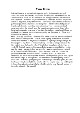 Yucca Recipe
Rob and I shop at an international store that stocks food not native to North
American culture. They stock a lot of Asian foods but have a supply of Latin and
South American foods, too. We decided to use the opportunity we had and buy a
new vegetable. I picked out the yucca and looked for recipes. Because the yucca is
similar to the potato, many of the recipes I came across were alternative versions of
potato recipes, the most common one being fries. I didn t want mashed yucca or
fries though. I wanted something more interesting. Then I came across South
American recipes that actually used the yucca in alternative ways. Sweet balls,
bread and empanadas were some of my finds. I settled on a yucca bread I found on
mariscakes.net because it was the simple to make and the easiest to... Show more
content on Helpwriting.net ...
Omit 2.Flax egg 3.Aquafaba I chose the third option, aquafaba, because I ve joined
those obsessed with aquafaba. I ve even joined a group on Facebook. However,
unlike other members of the group, I haven t made anything with aquafaba yet. So
this recipe was my chance to make something. I also opted for aquafaba over the
flax seeds to keep the bread low fat. With all of my ingredients selected I got to
work. My first task was to peel the yucca. Being a yucca newbie, I did my best to
peel the yucca. I learned the best way to peel a yucca seems to be to peel around
the vegetable instead of lengthwise. I didn t watch the clock, but I estimate the
peeling process took around 10 minutes. Next step: grate. The task wasn t
exhaustive, but it was certainly labor intensive. Unlike potatoes, yuccas have a grain
that runs the length of the vegetable. This appeared to cause the grating to take
more time. I started out grating the yucca with the larger side of my grater, but after
thinking about it, I switched to the smaller side. The original recipe had said to grate
it finely. I started out wanting to be lazy, but I wanted to keep the small amount of
the recipe s integrity that was still
 