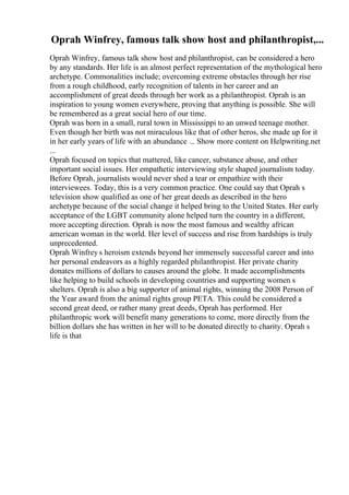 Oprah Winfrey, famous talk show host and philanthropist,...
Oprah Winfrey, famous talk show host and philanthropist, can be considered a hero
by any standards. Her life is an almost perfect representation of the mythological hero
archetype. Commonalities include; overcoming extreme obstacles through her rise
from a rough childhood, early recognition of talents in her career and an
accomplishment of great deeds through her work as a philanthropist. Oprah is an
inspiration to young women everywhere, proving that anything is possible. She will
be remembered as a great social hero of our time.
Oprah was born in a small, rural town in Mississippi to an unwed teenage mother.
Even though her birth was not miraculous like that of other heros, she made up for it
in her early years of life with an abundance ... Show more content on Helpwriting.net
...
Oprah focused on topics that mattered, like cancer, substance abuse, and other
important social issues. Her empathetic interviewing style shaped journalism today.
Before Oprah, journalists would never shed a tear or empathize with their
interviewees. Today, this is a very common practice. One could say that Oprah s
television show qualified as one of her great deeds as described in the hero
archetype because of the social change it helped bring to the United States. Her early
acceptance of the LGBT community alone helped turn the country in a different,
more accepting direction. Oprah is now the most famous and wealthy african
american woman in the world. Her level of success and rise from hardships is truly
unprecedented.
Oprah Winfrey s heroism extends beyond her immensely successful career and into
her personal endeavors as a highly regarded philanthropist. Her private charity
donates millions of dollars to causes around the globe. It made accomplishments
like helping to build schools in developing countries and supporting women s
shelters. Oprah is also a big supporter of animal rights, winning the 2008 Person of
the Year award from the animal rights group PETA. This could be considered a
second great deed, or rather many great deeds, Oprah has performed. Her
philanthropic work will benefit many generations to come, more directly from the
billion dollars she has written in her will to be donated directly to charity. Oprah s
life is that
 