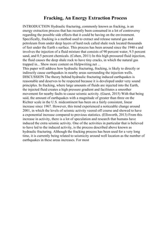 Fracking, An Energy Extraction Process
INTRODUCTION Hydraulic fracturing, commonly known as fracking, is an
energy extraction process that has recently been consumed in a lot of controversy
regarding the possible side effects that it could be having on the environment.
Specifically, fracking is a method used to extract and release natural gas and
petroleum from under deep layers of hard rock called shale rock located thousands
of feet under the Earth s surface. This process has been around since the 1940 s and
involves the injection of a fluid mixture that consists of 90 percent water, 9.5 percent
sand, and 0.5 percent chemicals. (Cohen, 2011) In this high pressured fluid injection,
the fluid causes the deep shale rock to have tiny cracks, in which the natural gas
trapped in... Show more content on Helpwriting.net ...
This paper will address how hydraulic fracturing, fracking, is likely to directly or
indirectly cause earthquakes in nearby areas surrounding the injection wells.
DISCUSSION The theory behind hydraulic fracturing induced earthquakes is
reasonable and deserves to be respected because it is developed under very sound
principles. In fracking, where large amounts of fluids are injected into the Earth,
the injected fluid creates a high pressure gradient and facilitates a smoother
movement for nearby faults to cause seismic activity. (Guest, 2015) With that being
said, the amount of earthquakes with a magnitude of greater than three on the
Richter scale in the U.S. midcontinent has been on a fairly consistent, linear
increase since 1967. However, this trend experienced a noticeable change around
2001, in which the levels of seismic activity veered off course and showed to have
a exponential increase compared to previous statistics. (Ellsworth, 2013) From this
increase in activity, there is a lot of speculation and research that humans have
induced the extra seismic activity. One of the activities in particular that is believed
to have led to the induced activity, is the process described above known as
hydraulic fracturing. Although the fracking process has been used for a very long
time, it is currently being related to seismicity around well location as the number of
earthquakes in these areas increases. For most
 