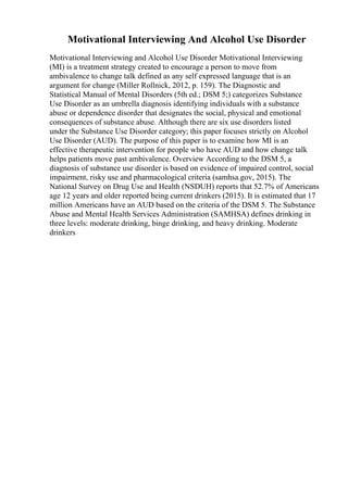 Motivational Interviewing And Alcohol Use Disorder
Motivational Interviewing and Alcohol Use Disorder Motivational Interviewing
(MI) is a treatment strategy created to encourage a person to move from
ambivalence to change talk defined as any self expressed language that is an
argument for change (Miller Rollnick, 2012, p. 159). The Diagnostic and
Statistical Manual of Mental Disorders (5th ed.; DSM 5;) categorizes Substance
Use Disorder as an umbrella diagnosis identifying individuals with a substance
abuse or dependence disorder that designates the social, physical and emotional
consequences of substance abuse. Although there are six use disorders listed
under the Substance Use Disorder category; this paper focuses strictly on Alcohol
Use Disorder (AUD). The purpose of this paper is to examine how MI is an
effective therapeutic intervention for people who have AUD and how change talk
helps patients move past ambivalence. Overview According to the DSM 5, a
diagnosis of substance use disorder is based on evidence of impaired control, social
impairment, risky use and pharmacological criteria (samhsa.gov, 2015). The
National Survey on Drug Use and Health (NSDUH) reports that 52.7% of Americans
age 12 years and older reported being current drinkers (2015). It is estimated that 17
million Americans have an AUD based on the criteria of the DSM 5. The Substance
Abuse and Mental Health Services Administration (SAMHSA) defines drinking in
three levels: moderate drinking, binge drinking, and heavy drinking. Moderate
drinkers
 