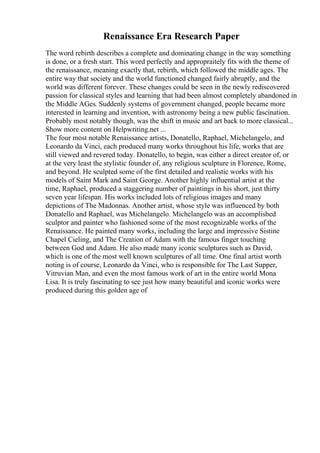 Renaissance Era Research Paper
The word rebirth describes a complete and dominating change in the way something
is done, or a fresh start. This word perfectly and appropraitely fits with the theme of
the renaissance, meaning exactly that, rebirth, which followed the middle ages. The
entire way that society and the world functioned changed fairly abruptly, and the
world was different forever. These changes could be seen in the newly rediscovered
passion for classical styles and learning that had been almost completely abandoned in
the Middle AGes. Suddenly systems of government changed, people became more
interested in learning and invention, with astronomy being a new public fascination.
Probably most notably though, was the shift in music and art back to more classical...
Show more content on Helpwriting.net ...
The four most notable Renaissance artists, Donatello, Raphael, Michelangelo, and
Leonardo da Vinci, each produced many works throughout his life, works that are
still viewed and revered today. Donatello, to begin, was either a direct creator of, or
at the very least the stylistic founder of, any religious sculpture in Florence, Rome,
and beyond. He sculpted some of the first detailed and realistic works with his
models of Saint Mark and Saint George. Another highly influential artist at the
time, Raphael, produced a staggering number of paintings in his short, just thirty
seven year lifespan. His works included lots of religious images and many
depictions of The Madonnas. Another artist, whose style was influenced by both
Donatello and Raphael, was Michelangelo. Michelangelo was an accomplished
sculptor and painter who fashioned some of the most recognizable works of the
Renaissance. He painted many works, including the large and impressive Sistine
Chapel Cieling, and The Creation of Adam with the famous finger touching
between God and Adam. He also made many iconic sculptures such as David,
which is one of the most well known sculptures of all time. One final artist worth
noting is of course, Leonardo da Vinci, who is responsible for The Last Supper,
Vitruvian Man, and even the most famous work of art in the entire world Mona
Lisa. It is truly fascinating to see just how many beautiful and iconic works were
produced during this golden age of
 