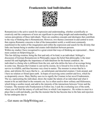 Frankenstein And Individualism
Romanticism is the active search for expression and understanding, whether scientifically or
creatively and the composers of texts are significant in providing insight and understanding of the
various perceptions of these individuals. There are countless concepts and ideologies that contribute
to the way of thinking that is Romanticism. However, two themes consistent in and central to texts
that express Romantic concerns is that of the transcendent world; a world most commonly
manifested in the realm of the imagination and within the expression and search for the divinity that
links one human being to another and creates individualism between persons.
Within my studies I have recognised to a great extent that ways of thinking are represented ... Show
more content on Helpwriting.net ...
This law defying creation, being the first and only of its kind, is an individual. Schlegel s
discussion of German Romanticism in Philosophy argues the belief that philosophy is the inner
mental life and highlights the importance of individualism for the human condition. An
individual is a being who is different from the rest, and who defies the laws of an average being
in some way. Because the Creature is cast out by society, he is forced to live in the forest, to
survive in wildlife, and thus becomes very close to nature. The monster is aware that he is
alone, and informs De Lacey that he is ...an unfortunate and deserted creature; I look around, and
I have no relation or friend upon earth . In hopes of receiving some comfort and love, which he
so desperately craves. Mary Shelley uses ice to signify the Creature in her novel Frankenstein .
The ice, representing the individual, shows the reader the talents of an individual and what it
meant to be an individual in the romantic era. Ice is often used to show solitary and lifelessness,
which bring a sombre mood, and add to the intensity of the interactions between Victor and the
Creature. The monster tells Frankenstein to Follow me; I seek the everlasting ices of the north,
where you will feel the misery of cold and frost, to which I am impassive . He wishes to meet in a
place that is cold and deadly, just like the monster that he has become due to the hate and rejection
he has undergone due to
... Get more on HelpWriting.net ...
 