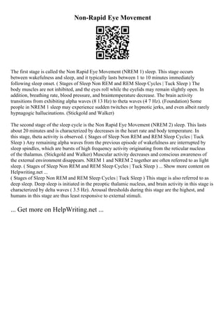 Non-Rapid Eye Movement
The first stage is called the Non Rapid Eye Movement (NREM 1) sleep. This stage occurs
between wakefulness and sleep, and it typically lasts between 1 to 10 minutes immediately
following sleep onset. ( Stages of Sleep Non REM and REM Sleep Cycles | Tuck Sleep ) The
body muscles are not inhibited, and the eyes roll while the eyelids may remain slightly open. In
addition, breathing rate, blood pressure, and braintemperature decrease. The brain activity
transitions from exhibiting alpha waves (8 13 Hz) to theta waves (4 7 Hz). (Foundation) Some
people in NREM 1 sleep may experience sudden twitches or hypnotic jerks, and even albeit rarely
hypnagogic hallucinations. (Stickgold and Walker)
The second stage of the sleep cycle is the Non Rapid Eye Movement (NREM 2) sleep. This lasts
about 20 minutes and is characterized by decreases in the heart rate and body temperature. In
this stage, theta activity is observed. ( Stages of Sleep Non REM and REM Sleep Cycles | Tuck
Sleep ) Any remaining alpha waves from the previous episode of wakefulness are interrupted by
sleep spindles, which are bursts of high frequency activity originating from the reticular nucleus
of the thalamus. (Stickgold and Walker) Muscular activity decreases and conscious awareness of
the external environment disappears. NREM 1 and NREM 2 together are often referred to as light
sleep. ( Stages of Sleep Non REM and REM Sleep Cycles | Tuck Sleep ) ... Show more content on
Helpwriting.net ...
( Stages of Sleep Non REM and REM Sleep Cycles | Tuck Sleep ) This stage is also referred to as
deep sleep. Deep sleep is initiated in the preoptic thalamic nucleus, and brain activity in this stage is
characterized by delta waves ( 3.5 Hz). Arousal thresholds during this stage are the highest, and
humans in this stage are thus least responsive to external stimuli.
... Get more on HelpWriting.net ...
 