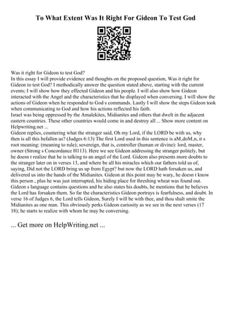 To What Extent Was It Right For Gideon To Test God
Was it right for Gideon to test God?
In this essay I will provide evidence and thoughts on the proposed question, Was it right for
Gideon to test God? I methodically answer the question stated above, starting with the current
events; I will show how they effected Gideon and his people. I will also show how Gideon
interacted with the Angel and the characteristics that he displayed when conversing. I will show the
actions of Gideon when he responded to God s commands. Lastly I will show the steps Gideon took
when communicating to God and how his actions reflected his faith.
Israel was being oppressed by the Amalekites, Midianites and others that dwelt in the adjacent
eastern countries. These other countries would come in and destroy all ... Show more content on
Helpwriting.net ...
Gideon replies, countering what the stranger said, Oh my Lord, if the LORD be with us, why
then is all this befallen us? (Judges 6:13) The first Lord used in this sentence is aМ‚doМ‚n, it s
root meaning: (meaning to rule); sovereign, that is, controller (human or divine): lord, master,
owner (Strong s Concordance H113). Here we see Gideon addressing the stranger politely, but
he doesn t realize that he is talking to an angel of the Lord. Gideon also presents more doubts to
the stranger later on in verses 13, and where be all his miracles which our fathers told us of,
saying, Did not the LORD bring us up from Egypt? but now the LORD hath forsaken us, and
delivered us into the hands of the Midianites. Gideon at this point may be wary, he doesn t know
this person , plus he was just interrupted, his hiding place for threshing wheat was found out.
Gideon s language contains questions and he also states his doubts, he mentions that he believes
the Lord has forsaken them. So far the characteristics Gideon portrays is fearfulness, and doubt. In
verse 16 of Judges 6, the Lord tells Gideon, Surely I will be with thee, and thou shalt smite the
Midianites as one man. This obviously perks Gideon curiosity as we see in the next verses (17
18); he starts to realize with whom he may be conversing.
... Get more on HelpWriting.net ...
 