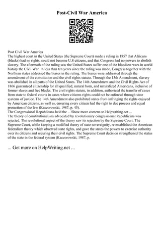 Post-Civil War America
Post Civil War America
The highest court in the United States (the Supreme Court) made a ruling in 1857 that Africans
(blacks) had no rights, could not become U.S citizens, and that Congress had no powers to abolish
slavery. The aftermath of the ruling saw the United States suffer one of the bloodiest wars in world
history the Civil War. In less than ten years since the ruling was made, Congress together with the
Northern states addressed the biases in the ruling. The biases were addressed through the
amendment of the constitution and the civil rights statute. Through the 13th Amendment, slavery
was abolished in all parts of the United States. The 14th Amendment and the Civil Rights Act of
1866 guaranteed citizenship for all qualified, natural born, and naturalized Americans, inclusive of
former slaves and free blacks. The civil rights statute, in addition, authorized the transfer of cases
from state to federal courts in cases where citizens rights could not be enforced through state
systems of justice. The 14th Amendment also prohibited states from infringing the rights enjoyed
by American citizens, as well as, ensuring every citizen had the right to due process and equal
protection of the law (Kaczorowski, 1987, p. 45).
The Congressional Republicans held the ... Show more content on Helpwriting.net ...
The theory of constitutionalism advocated by revolutionary congressional Republicans was
rejected. The revolutional aspect of the theory saw its rejection by the Supreme Court. The
Supreme Court, while keeping a modified theory of state sovereignity, re established the American
federalism theory which observed state rights, and gave the states the powers to exercise authority
over its citizens and securing their civil rights. The Supreme Court decision strengthened the status
of the state in the federal system (Kaczorowski, 1987, p.
... Get more on HelpWriting.net ...
 