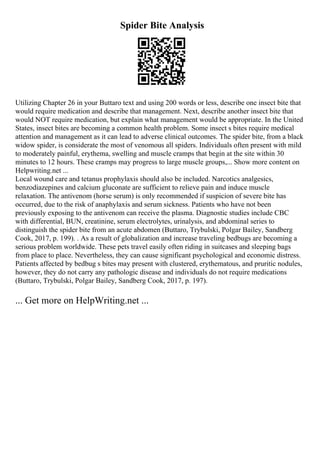 Spider Bite Analysis
Utilizing Chapter 26 in your Buttaro text and using 200 words or less, describe one insect bite that
would require medication and describe that management. Next, describe another insect bite that
would NOT require medication, but explain what management would be appropriate. In the United
States, insect bites are becoming a common health problem. Some insect s bites require medical
attention and management as it can lead to adverse clinical outcomes. The spider bite, from a black
widow spider, is considerate the most of venomous all spiders. Individuals often present with mild
to moderately painful, erythema, swelling and muscle cramps that begin at the site within 30
minutes to 12 hours. These cramps may progress to large muscle groups,... Show more content on
Helpwriting.net ...
Local wound care and tetanus prophylaxis should also be included. Narcotics analgesics,
benzodiazepines and calcium gluconate are sufficient to relieve pain and induce muscle
relaxation. The antivenom (horse serum) is only recommended if suspicion of severe bite has
occurred, due to the risk of anaphylaxis and serum sickness. Patients who have not been
previously exposing to the antivenom can receive the plasma. Diagnostic studies include CBC
with differential, BUN, creatinine, serum electrolytes, urinalysis, and abdominal series to
distinguish the spider bite from an acute abdomen (Buttaro, Trybulski, Polgar Bailey, Sandberg
Cook, 2017, p. 199). . As a result of globalization and increase traveling bedbugs are becoming a
serious problem worldwide. These pets travel easily often riding in suitcases and sleeping bags
from place to place. Nevertheless, they can cause significant psychological and economic distress.
Patients affected by bedbug s bites may present with clustered, erythematous, and pruritic nodules,
however, they do not carry any pathologic disease and individuals do not require medications
(Buttaro, Trybulski, Polgar Bailey, Sandberg Cook, 2017, p. 197).
... Get more on HelpWriting.net ...
 