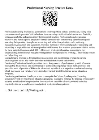 Professional Nursing Practice Essay
Professional nursing practice is a commitment to strong ethical values, compassion, caring with
continuous development of self and others, demonstrating a spirit of collaboration and flexibility
with accountability and responsibility for insightful practice. Professional practice ensures
midwives and nurses uphold excellence in their care delivery, continuously demonstrating and
assessing their practice, it emphases on nursing and midwifery principles, rule, authority,
management, guideline, and legislation. The vital purpose of professional practice in nursing and
midwifery is to provide care with compassion and kindness that achieves preeminent clinical results
for their patients (Baumann et al. 2001). However, professional practice in nursing to my
understanding means nurses being knowledgeable in their profession; working... Show more content
on Helpwriting.net ...
Competence to practice is dependent upon acquisition and maintenance of specific nursing
knowledge and skills, and can be linked to individual behaviours and abilities.
Continuing Professional development is a career long process of professional growth of nurses
through the development and maintenance of continued competence within both generalist and
specialist areas of practice. CPD can be stimulated by reflection or experience and other learning
which may occur in a variety of ways including, but not limited to, formal award education
programs.
Continuing professional development can be comprised of planned and organised learning
activities beyond pre registration education programs. In order to enhance the practice of nursing by
both the individual and the profession, these activities should be diverse, promote reflective
practice by the nurse, and improve and extend professional competence.
... Get more on HelpWriting.net ...
 