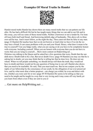Examples Of Moral Truths In Hamlet
Hamlet moral truths Hamlet has shown there are many moral truths that we can pattern our life
after. He has had a difficult life but he has taught many things that we can add to our life and in
this essay, you will see some of those moral truths. Neither a borrower or nor a lender be. For loan
oft loses both itself and friend. And borrowing dulleth edge of husbandry. This above all, to thine
own self be true. And it must follow, as the night the day, Thou canst not then be false to any man.
(page 22 Hamlet) He teaches hear that we do not borrow or lend what we have if we do the we
may lose a friend. It can cause problems with you and your friend. Hence, what does it mean to be
true to yourself? Can you fudge really, what you are saying or do you have to be completely honest
with everyone. Including yourself. When you are honest with everyone then you do not have to
worry that you are lying to yourself.... Show more content on Helpwriting.net ...
Polonius was talking to the Queen and he asked her a few questions that were, Doubt that the sun
doth move: Doubt truth to be a liar, But never doubt I love. (page 44 Hamlet) you may see that he is
asking her to doubt, yet you may think that he is telling her that he does love. He does not say
whom. When we tell people something, we should always tell them the truth, they would not
have to doubt and there would not be any question of being true to our self. Hamlet also shows
that you need to be teachable. He said, That you must teach me. But let me conjure you by the
rights of our fellowship by the consonancy of our youth, by the obligation of our ever preserved
love, and by what more dear a better proposer , can charge you withal, be even and direct with
me, whether you were sent for or not. (page 49 50 Hamlet) He seems to be telling us that you
need to be taught and be taught in a way that is very loving and it may come off very harsh yet
you learn from others even if they are sent to you or
... Get more on HelpWriting.net ...
 