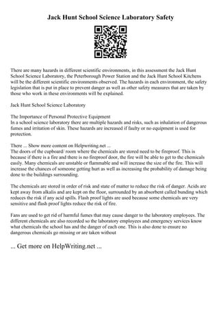 Jack Hunt School Science Laboratory Safety
There are many hazards in different scientific environments, in this assessment the Jack Hunt
School Science Laboratory, the Peterborough Power Station and the Jack Hunt School Kitchens
will be the different scientific environments observed. The hazards in each environment, the safety
legislation that is put in place to prevent danger as well as other safety measures that are taken by
those who work in these environments will be explained.
Jack Hunt School Science Laboratory
The Importance of Personal Protective Equipment
In a school science laboratory there are multiple hazards and risks, such as inhalation of dangerous
fumes and irritation of skin. These hazards are increased if faulty or no equipment is used for
protection.
There ... Show more content on Helpwriting.net ...
The doors of the cupboard/ room where the chemicals are stored need to be fireproof. This is
because if there is a fire and there is no fireproof door, the fire will be able to get to the chemicals
easily. Many chemicals are unstable or flammable and will increase the size of the fire. This will
increase the chances of someone getting hurt as well as increasing the probability of damage being
done to the buildings surrounding.
The chemicals are stored in order of risk and state of matter to reduce the risk of danger. Acids are
kept away from alkalis and are kept on the floor, surrounded by an absorbent called bunding which
reduces the risk if any acid spills. Flash proof lights are used because some chemicals are very
sensitive and flash proof lights reduce the risk of fire.
Fans are used to get rid of harmful fumes that may cause danger to the laboratory employees. The
different chemicals are also recorded so the laboratory employees and emergency services know
what chemicals the school has and the danger of each one. This is also done to ensure no
dangerous chemicals go missing or are taken without
... Get more on HelpWriting.net ...
 