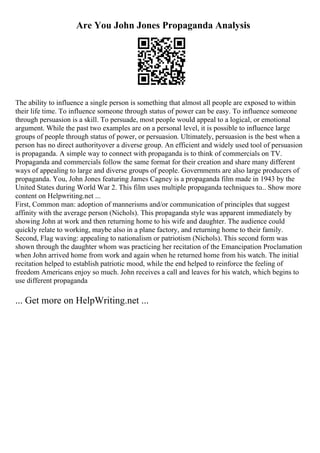 Are You John Jones Propaganda Analysis
The ability to influence a single person is something that almost all people are exposed to within
their life time. To influence someone through status of power can be easy. To influence someone
through persuasion is a skill. To persuade, most people would appeal to a logical, or emotional
argument. While the past two examples are on a personal level, it is possible to influence large
groups of people through status of power, or persuasion. Ultimately, persuasion is the best when a
person has no direct authorityover a diverse group. An efficient and widely used tool of persuasion
is propaganda. A simple way to connect with propaganda is to think of commercials on TV.
Propaganda and commercials follow the same format for their creation and share many different
ways of appealing to large and diverse groups of people. Governments are also large producers of
propaganda. You, John Jones featuring James Cagney is a propaganda film made in 1943 by the
United States during World War 2. This film uses multiple propaganda techniques to... Show more
content on Helpwriting.net ...
First, Common man: adoption of mannerisms and/or communication of principles that suggest
affinity with the average person (Nichols). This propaganda style was apparent immediately by
showing John at work and then returning home to his wife and daughter. The audience could
quickly relate to working, maybe also in a plane factory, and returning home to their family.
Second, Flag waving: appealing to nationalism or patriotism (Nichols). This second form was
shown through the daughter whom was practicing her recitation of the Emancipation Proclamation
when John arrived home from work and again when he returned home from his watch. The initial
recitation helped to establish patriotic mood, while the end helped to reinforce the feeling of
freedom Americans enjoy so much. John receives a call and leaves for his watch, which begins to
use different propaganda
... Get more on HelpWriting.net ...
 