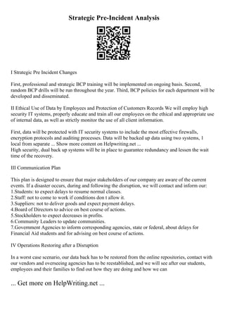 Strategic Pre-Incident Analysis
I Strategic Pre Incident Changes
First, professional and strategic BCP training will be implemented on ongoing basis. Second,
random BCP drills will be run throughout the year. Third, BCP policies for each department will be
developed and disseminated.
II Ethical Use of Data by Employees and Protection of Customers Records We will employ high
security IT systems, properly educate and train all our employees on the ethical and appropriate use
of internal data, as well as strictly monitor the use of all client information.
First, data will be protected with IT security systems to include the most effective firewalls,
encryption protocols and auditing processes. Data will be backed up data using two systems, 1
local from separate ... Show more content on Helpwriting.net ...
High security, dual back up systems will be in place to guarantee redundancy and lessen the wait
time of the recovery.
III Communication Plan
This plan is designed to ensure that major stakeholders of our company are aware of the current
events. If a disaster occurs, during and following the disruption, we will contact and inform our:
1.Students: to expect delays to resume normal classes.
2.Staff: not to come to work if conditions don t allow it.
3.Suppliers: not to deliver goods and expect payment delays.
4.Board of Directors to advice on best course of actions.
5.Stockholders to expect decreases in profits.
6.Community Leaders to update communities.
7.Government Agencies to inform corresponding agencies, state or federal, about delays for
Financial Aid students and for advising on best course of actions.
IV Operations Restoring after a Disruption
In a worst case scenario, our data back has to be restored from the online repositories, contact with
our vendors and overseeing agencies has to be reestablished, and we will see after our students,
employees and their families to find out how they are doing and how we can
... Get more on HelpWriting.net ...
 