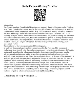 Social Factors Affecting Pizza Hut
Introduction:
The first owner of the Pizza Hut in Malaysia was a company Based in Singapore called Cerebos .
Yow Chuan Plaza Kualar Lumpur was the first place Pizza hut opened its first outlet in Malaysia,
Pizza Hut first started it Operation on 19th May 1982 in Malaysia. Twenty nine Pizza hut outlets
had were opened by Cerebos and then decided to sell the franchise in December 1995 to KFC
Holdings Malaysia Berhad. The number of Pizza Hut outlets has grown to Seventy two Since then
until today. For the next three years, Pizza Hut is expected to grow at an average planned rate of
ten new outlets each. The long suit of the Pizza Hut in Malaysia is also opened at the rural areas
based on demand, it s not just only open at the urban areas (www.pizzahut.com.my, 2009)
Economical Factor:
This is a factor ... Show more content on Helpwriting.net ...
In Malaysia for example, pork and beef are not served in the Pizza hut. This is one most
challenging form from all other factors because consumer s behaviour and attitude are difficult to
understand. Apart from the behaviour and attitude, the population and life prospect are also
relevant areas in analysing the social factors that causes changes in pizza hut operation in
Malaysia (www.pizzahut.com.my, 2009). The continuous changes in the taste of the consumers in
Malaysia, pizza hut is always trying to adapt to the changes in consumers taste and this plays a
significant role in improving pizza hut relationship to their customers and boost their market
share. Recently, Pizza Hut just lunched their new Pastry Crown Pizza, the brand called all
Twitter users to propose the most creative culinary concoctions. The Pastry Crown Pizza was a
new product innovation made from the mash up between sweet buttery pastry and delicious pizza.
The idea was inspirited by the love Malaysians in discovering new culinary experiences and
Malaysia s repute as a fusion of culinary diversity. (QSR brands Bhd,
... Get more on HelpWriting.net ...
 