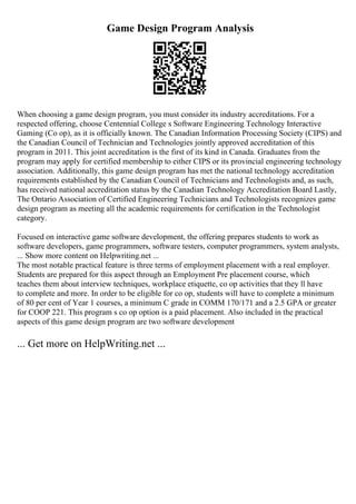 Game Design Program Analysis
When choosing a game design program, you must consider its industry accreditations. For a
respected offering, choose Centennial College s Software Engineering Technology Interactive
Gaming (Co op), as it is officially known. The Canadian Information Processing Society (CIPS) and
the Canadian Council of Technician and Technologies jointly approved accreditation of this
program in 2011. This joint accreditation is the first of its kind in Canada. Graduates from the
program may apply for certified membership to either CIPS or its provincial engineering technology
association. Additionally, this game design program has met the national technology accreditation
requirements established by the Canadian Council of Technicians and Technologists and, as such,
has received national accreditation status by the Canadian Technology Accreditation Board Lastly,
The Ontario Association of Certified Engineering Technicians and Technologists recognizes game
design program as meeting all the academic requirements for certification in the Technologist
category.
Focused on interactive game software development, the offering prepares students to work as
software developers, game programmers, software testers, computer programmers, system analysts,
... Show more content on Helpwriting.net ...
The most notable practical feature is three terms of employment placement with a real employer.
Students are prepared for this aspect through an Employment Pre placement course, which
teaches them about interview techniques, workplace etiquette, co op activities that they ll have
to complete and more. In order to be eligible for co op, students will have to complete a minimum
of 80 per cent of Year 1 courses, a minimum C grade in COMM 170/171 and a 2.5 GPA or greater
for COOP 221. This program s co op option is a paid placement. Also included in the practical
aspects of this game design program are two software development
... Get more on HelpWriting.net ...
 
