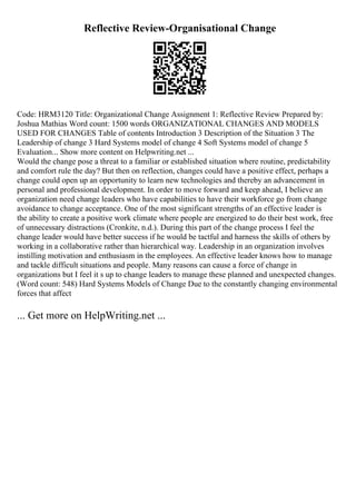 Reflective Review-Organisational Change
Code: HRM3120 Title: Organizational Change Assignment 1: Reflective Review Prepared by:
Joshua Mathias Word count: 1500 words ORGANIZATIONAL CHANGES AND MODELS
USED FOR CHANGES Table of contents Introduction 3 Description of the Situation 3 The
Leadership of change 3 Hard Systems model of change 4 Soft Systems model of change 5
Evaluation... Show more content on Helpwriting.net ...
Would the change pose a threat to a familiar or established situation where routine, predictability
and comfort rule the day? But then on reflection, changes could have a positive effect, perhaps a
change could open up an opportunity to learn new technologies and thereby an advancement in
personal and professional development. In order to move forward and keep ahead, I believe an
organization need change leaders who have capabilities to have their workforce go from change
avoidance to change acceptance. One of the most significant strengths of an effective leader is
the ability to create a positive work climate where people are energized to do their best work, free
of unnecessary distractions (Cronkite, n.d.). During this part of the change process I feel the
change leader would have better success if he would be tactful and harness the skills of others by
working in a collaborative rather than hierarchical way. Leadership in an organization involves
instilling motivation and enthusiasm in the employees. An effective leader knows how to manage
and tackle difficult situations and people. Many reasons can cause a force of change in
organizations but I feel it s up to change leaders to manage these planned and unexpected changes.
(Word count: 548) Hard Systems Models of Change Due to the constantly changing environmental
forces that affect
... Get more on HelpWriting.net ...
 
