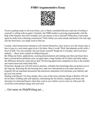 FSBO Argumentative Essay
If you re getting ready to sell your home, you ve likely considered the pros and cons of selling it
yourself vs selling with an agent. Certainly, the FSBO market is growing exponentially with the
help of the Internet, but will it actually save you money to do it yourself? What does a real estate
agent do aside from collecting commission? Well, before you rush outside and knock a for sale sign
into the front lawn, you might want to find out.
Usually, when homeowners attempt to sell a home themselves, they want to save the money they d
have to pay to a real estate agent to do it for them. Does it work? Well, that depends on the seller s
level of skill. You can certainly sell your home yourself. People do it everyday, and if you have
industry ... Show more content on Helpwriting.net ...
By filling out forms, applications, securing documentation and making sure that your bases have
been covered before problems arise, an agent takes a huge burden off of sellers and often makes
the difference between a deal and no deal. Not having paperwork completed on time is the number
one reason most real estate deals fails.
Protection: though you will still need an attorney, a Realtor has knowledge that can protect you in
the long run. Knowing the fair housing laws, state laws that pertain to real estate and how to
properly fill out important documents like disclosure statements will eliminate your liability and
get you your money
Dealing with Buyers: For busy people, this is one of the most welcome things a Realtor will will
do for them. Fielding calls and inquiries, eliminating the tire kickers, staging your home and
showing it to interested buyers when they want to see it allows you to carry on with your life,
avoid lost work and put energy into your next
... Get more on HelpWriting.net ...
 