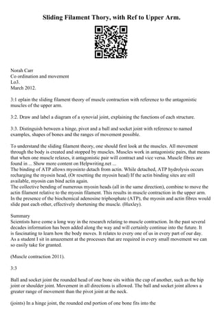 Sliding Filament Thory, with Ref to Upper Arm.
Norah Carr
Co ordination and movement
Lo3.
March 2012.
3:1 eplain the sliding filament theory of muscle contraction with reference to the antagonistic
muscles of the upper arm.
3:2. Draw and label a diagram of a synovial joint, explaining the functions of each structure.
3:3. Distinguish between a hinge, pivot and a ball and socket joint with reference to named
examples, shapes of bones and the ranges of movement possible.
To understand the sliding filament theory, one should first look at the muscles. All movement
through the body is created and stopped by muscles. Muscles work in antagonistic pairs, that means
that when one muscle relaxes, it antagonistic pair will contract and vice versa. Muscle fibres are
found in ... Show more content on Helpwriting.net ...
The binding of ATP allows myosinto detach from actin. While detached, ATP hydrolysis occurs
recharging the myosin head, (Or resetting the myosin head) If the actin binding sites are still
available, myosin can bind actin again.
The collective bending of numerous myosin heads (all in the same direction), combine to move the
actin filament relative to the myosin filament. This results in muscle contraction in the upper arm.
In the presence of the biochemical adenosine triphosphate (ATP), the myosin and actin fibres would
slide past each other, effectively shortening the muscle. (Huxley).
Summary
Scientists have come a long way in the research relating to muscle contraction. In the past several
decades information has been added along the way and will certainly continue into the future. It
is fascinating to learn how the body moves. It relates to every one of us in every part of our day.
As a student I sit in amazement at the processes that are required in every small movement we can
so easily take for granted.
(Muscle contraction 2011).
3:3
Ball and socket joint the rounded head of one bone sits within the cup of another, such as the hip
joint or shoulder joint. Movement in all directions is allowed. The ball and socket joint allows a
greater range of movement than the pivot joint at the neck.
(joints) In a hinge joint, the rounded end portion of one bone fits into the
 