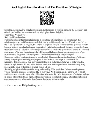 Sociological Functionalism And The Functions Of Religion
Sociological prospective on religion explains the functions of religion perform, the inequality and
other it can buildup and maintain and the role it plays in our daily life.
Theoretical Prospective:
Structural Functionalism:
Functionalism is a theoretic scheme used in sociology which explains the social order, the
relationship between different parts and their role in stability of the society. When it is applied to
the sociological study of religion, this approach explains religion as functional body within society
because it forms social cohesion and integration by disclosing the bonds between people. Different
theorist like Emile Durkheim views religion as functional stuff. Religious rituals shows the spiritual
convictions of the representatives of the religions and help to enhance the belongingness of the
individuals to the groups. Such religious ... Show more content on Helpwriting.net ...
Durkheim s vision continues to control sociological thinking today on the functions of religion.
Firstly, religion gives meaning and purpose to life. Most of the things in life are hard to
recognize. That was surely true, as we came to know in early times, but even in today s highly
scientific age, most of life and death remains unknown, and religious faith and belief help many
people make sense of the things science cannot tell us.
Secondly, religion reinforces social unity and stability. This was is Durkheim s most important
vision. Religion enhances social stability in two ways. As it gives people a general set of beliefs
and hence is an essential agent of socialization. Moreover the collective practice of religion, such as
in houses of worship, brings people of various religions together physically which facilitates their
communication and other social interference thus promotes their social
... Get more on HelpWriting.net ...
 