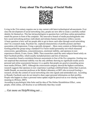 Essay about The Psychology of Social Media
Living in the 21st century requires one to stay current with latest technological advancements. Ever
since the development of social networking sites, people are now able to create a carefully crafted
identity for themselves. This has led psychologists to question how well these online personalities
match the person in front of the computer. The innovative branch of media psychologylooks into
how social networking portrays individuals and initiates human interactions within a society.
A basic question is how well are people able to get to know each other through social networking
sites? In a research study, Psychster Inc. explored characteristics of profile pictures and their
association with impression. Using a specially designed ... Show more content on Helpwriting.net ...
Gosling polled the group using a standard Five Factor model personality test which measured
extraversion, agreeableness, conscientiousness, emotional stability, and openness to new
experiences (Steele, Evans, Green, 2008). Then researchers rated the same subjects based solely on
their Facebook profiles, which usually included pictures and lists of interests.
The researchers found a correlation between assessments in four of the five categories. Gosling was
not surprised that emotional stability was the only attribute showing no significant results across
personal and online assessments because it is a quality that people are good at concealing across
most media (Wilson, 2007). Although the extroversion category showed the highest correlation,
research suggests that openness to new experience is perhaps exhibited better online than in person.
Judith Donath, an associate professor at the Media Laboratory at MIT who reviewed Gosling s
research, divides the content of social networking sites into signals and unintended cues. According
to Donath, Facebook users do not intend to share super personal information on their profiles.
People who happen to share a personal status update might be perceived as over sharing without
meaning to (Wilson, 2007).
According to psychologist John Suler and his idea of The Online Disinhibition Effect , some
people, while online, self disclose or act differently than they would
... Get more on HelpWriting.net ...
 