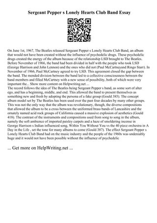 Sergeant Pepper s Lonely Hearts Club Band Essay
On June 1st, 1967, The Beatles released Sergeant Pepper s Lonely Hearts Club Band, an album
that would not have been created without the influence of psychedelic drugs. These psychedelic
drugs created the energy of the album because of the relationship LSD brought to The Beatles.
Before November of 1966, the band had been divided in half with the people who took LSD
(George Harrison and John Lennon) and the ones who did not (Paul McCartneyand Ringo Starr). In
November of 1966, Paul McCartney agreed to try LSD. This agreement closed the gap between
the band. The mended division between the band led to a collective consciousness between the
band members and filled McCartney with a new sense of possibility, both of which were very
important the... Show more content on Helpwriting.net ...
The record follows the idea of The Beatles being Sergeant Pepper s band, as some sort of alter
ego, and has a beginning, middle, and end. This allowed the band to present themselves as
something new and fresh by adopting the persona of a fake group (Gould 385). The concept
album model set by The Beatles has been used over the past four decades by many other groups.
This was not the only way that the album was revolutionary, though, the diverse compositions
that allowed the album to be a cross between the uniformed brass bands of Lancashire and the
ornately named acid rock groups of California caused a massive explosion of aesthetics (Gould
418). The contrast of the instruments and compositions used from song to song in the album,
namely the soft ambience of imported paisley carpets and a haze of smoldering incense in
George Harrison s Indian influenced song, Within You Without You vs the 40 piece orchestra in A
Day in the Life , set the tone for many albums to come (Gould 387). The effect Sergeant Pepper s
Lonely Hearts Club Band had on the music industry and the people of the 1960s was undeniably
huge and it would not have been possible without the influence of psychedelic
... Get more on HelpWriting.net ...
 