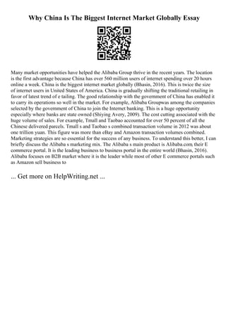 Why China Is The Biggest Internet Market Globally Essay
Many market opportunities have helped the Alibaba Group thrive in the recent years. The location
is the first advantage because China has over 560 million users of internet spending over 20 hours
online a week. China is the biggest internet market globally (Bhasin, 2016). This is twice the size
of internet users in United States of America. China is gradually shifting the traditional retailing in
favor of latest trend of e tailing. The good relationship with the government of China has enabled it
to carry its operations so well in the market. For example, Alibaba Groupwas among the companies
selected by the government of China to join the Internet banking. This is a huge opportunity
especially where banks are state owned (Shiying Avery, 2009). The cost cutting associated with the
huge volume of sales. For example, Tmall and Taobao accounted for over 50 percent of all the
Chinese delivered parcels. Tmall s and Taobao s combined transaction volume in 2012 was about
one trillion yuan. This figure was more than eBay and Amazon transaction volumes combined.
Marketing strategies are so essential for the success of any business. To understand this better, I can
briefly discuss the Alibaba s marketing mix. The Alibaba s main product is Alibaba.com, their E
commerce portal. It is the leading business to business portal in the entire world (Bhasin, 2016).
Alibaba focuses on B2B market where it is the leader while most of other E commerce portals such
as Amazon sell business to
... Get more on HelpWriting.net ...
 