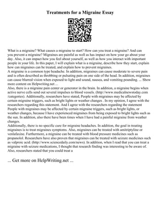 Treatments for a Migraine Essay
What is a migraine? What causes a migraine to start? How can you treat a migraine? And can
you prevent a migraine? Migraines are painful as well as has impact on how your go about your
day. Also, it can impact how you feel about yourself, as well as how you interact with important
people in your life. In this paper, I will explain what is a migraine, describe how they start, explain
how can migraines can be treated, and explain how to prevent migraines.
A migraine is a common type headache. In addition, migraines can cause moderate to severe pain
and is often described as throbbing or pulsating pain on one side of the head. In addition, migraines
can cause blurred vision when exposed to light and sound, nausea, and vomiting pounding. ... Show
more content on Helpwriting.net ...
Also, there is a migraine pain center or generator in the brain. In addition, a migraine begins when
active nerve cells send out several impulses to blood vessels. (http://www.medicalnewstoday.com
/categories). Additionally, researchers have stated, People with migraines may be affected by
certain migraine triggers, such as bright lights or weather changes . In my opinion, I agree with the
researchers regarding this statement. And I agree with the researchers regarding the statement
People with migraines may be affected by certain migraine triggers, such as bright lights, or
weather changes, because I have experienced migraines from being exposed to bright lights such as
the sun. In addition, also there have been times when I have had a painful migraine from weather
changes.
Additionally, there is no specific cure for migraine headaches. In addition, the goal in treating
migraines is to treat migraines symptoms. Also, migraines can be treated with amitriptyline or
venlafaxine. Furthermore, a migraine can be treated with blood pressure medicines such as
propanolol. Researchers have also proven that migraines can be treated with seizure medicines such
as valproic acid. (http://www.sciencedaily.com/news). In addition, when I read that you can treat a
migraine with seizure medications, I thought that research finding was interesting to be aware of.
Also, researchers stated that you could treat a
... Get more on HelpWriting.net ...
 