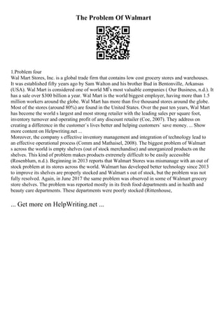 The Problem Of Walmart
1.Problem four
Wal Mart Stores, Inc. is a global trade firm that contains low cost grocery stores and warehouses.
It was established fifty years ago by Sam Walton and his brother Bud in Bentonville, Arkansas
(USA). Wal Mart is considered one of world МЃs most valuable companies ( Our Business, n.d.). It
has a sale over $300 billion a year. Wal Mart is the world biggest employer, having more than 1.5
million workers around the globe. Wal Mart has more than five thousand stores around the globe.
Most of the stores (around 80%) are found in the United States. Over the past ten years, Wal Mart
has become the world s largest and most strong retailer with the leading sales per square foot,
inventory turnover and operating profit of any discount retailer (Coe, 2007). They address on
creating a difference in the customer`s lives better and helping customers` save money. ... Show
more content on Helpwriting.net ...
Moreover, the company s effective inventory management and integration of technology lead to
an effective operational process (Comm and Mathaisel, 2008). The biggest problem of Walmart
s across the world is empty shelves (out of stock merchandise) and unorganized products on the
shelves. This kind of problem makes products extremely difficult to be easily accessible
(Rosenblum, n.d.). Beginning in 2013 reports that Walmart Stores was mismanage with an out of
stock problem at its stores across the world. Walmart has developed better technology since 2013
to improve its shelves are properly stocked and Walmart s out of stock, but the problem was not
fully resolved. Again, in June 2017 the same problem was observed in some of Walmart grocery
store shelves. The problem was reported mostly in its fresh food departments and in health and
beauty care departments. These departments were poorly stocked (Rittenhouse,
... Get more on HelpWriting.net ...
 