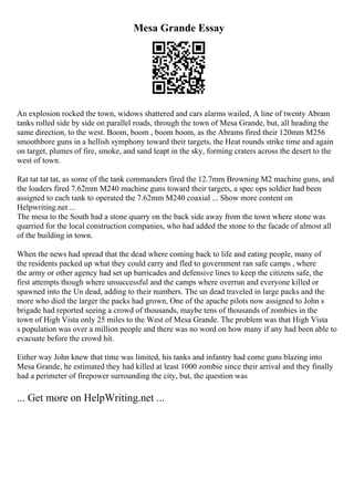 Mesa Grande Essay
An explosion rocked the town, widows shattered and cars alarms wailed, A line of twenty Abram
tanks rolled side by side on parallel roads, through the town of Mesa Grande, but, all heading the
same direction, to the west. Boom, boom , boom boom, as the Abrams fired their 120mm M256
smoothbore guns in a hellish symphony toward their targets, the Heat rounds strike time and again
on target, plumes of fire, smoke, and sand leapt in the sky, forming craters across the desert to the
west of town.
Rat tat tat tat, as some of the tank commanders fired the 12.7mm Browning M2 machine guns, and
the loaders fired 7.62mm M240 machine guns toward their targets, a spec ops soldier had been
assigned to each tank to operated the 7.62mm M240 coaxial ... Show more content on
Helpwriting.net ...
The mesa to the South had a stone quarry on the back side away from the town where stone was
quarried for the local construction companies, who had added the stone to the facade of almost all
of the building in town.
When the news had spread that the dead where coming back to life and eating people, many of
the residents packed up what they could carry and fled to government ran safe camps , where
the army or other agency had set up barricades and defensive lines to keep the citizens safe, the
first attempts though where unsuccessful and the camps where overrun and everyone killed or
spawned into the Un dead, adding to their numbers. The un dead traveled in large packs and the
more who died the larger the packs had grown, One of the apache pilots now assigned to John s
brigade had reported seeing a crowd of thousands, maybe tens of thousands of zombies in the
town of High Vista only 25 miles to the West of Mesa Grande. The problem was that High Vista
s population was over a million people and there was no word on how many if any had been able to
evacuate before the crowd hit.
Either way John knew that time was limited, his tanks and infantry had come guns blazing into
Mesa Grande, he estimated they had killed at least 1000 zombie since their arrival and they finally
had a perimeter of firepower surrounding the city, but, the question was
... Get more on HelpWriting.net ...
 