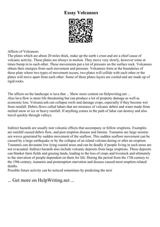 Essay Volcanoes
Affects of Volcanoes
The plates which are about 20 miles thick, make up the earth s crust and are a chief cause of
volcanic activity. These plates are always in motion. They move very slowly, however some at
times bump in to each other. These movements put a lot of pressure on the surface rock. Volcanoes
obtain their energies from such movement and pressure. Volcanoes form at the boundaries of
these plate where two types of movement occurs, two plates will collide with each other or the
plates will move apart from each other. Some of these plates layers are cooled and are made up of
rigid rocks.
The affects on the landscape is lava that ... Show more content on Helpwriting.net ...
Also lava flow is more life threatening but can produce a lot of property damage as well as
economic loss. Volcanicash can collapse roofs and damage crops, especially if they become wet
from rainfall. Debris flows called lahars that are mixtures of volcanic debris and water made from
melted snow or ice or heavy rainfall. If anything comes in the path of lahar can destroy and also
travel quickly through valleys.
Indirect hazards are usually non volcanic effects that accompany or follow eruptions. Examples
are rainfall caused debris flow, and post eruption disease and famine. Tsunamis are large seismic
sea waves generated by sudden movement of the seafloor. This sudden seafloor movement can be
caused by a large earthquake or by the collapse of an island volcano during or after an eruption.
Tsunamis can devastate low lying coastal areas and can be deadly if people living in such areas are
not evacuated. Indirect hazards also include volcanic deposits from large eruptions. These deposits
can blanket farm fields and grazing lands, leading to the loss of crops and livestock and ultimately
to the starvation of people dependent on them for life. During the period from the 17th century to
the 19th century, tsunamis and posteruption starvation and disease caused most eruption related
deaths.
Possible future activity can be noticed sometimes by predicting the next
... Get more on HelpWriting.net ...
 