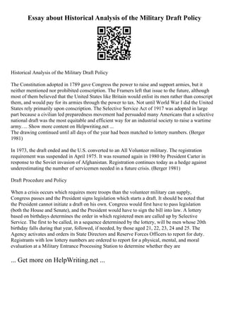 Essay about Historical Analysis of the Military Draft Policy
Historical Analysis of the Military Draft Policy
The Constitution adopted in 1789 gave Congress the power to raise and support armies, but it
neither mentioned nor prohibited conscription. The Framers left that issue to the future, although
most of them believed that the United States like Britain would enlist its men rather than conscript
them, and would pay for its armies through the power to tax. Not until World War I did the United
States rely primarily upon conscription. The Selective Service Act of 1917 was adopted in large
part because a civilian led preparedness movement had persuaded many Americans that a selective
national draft was the most equitable and efficient way for an industrial society to raise a wartime
army. ... Show more content on Helpwriting.net ...
The drawing continued until all days of the year had been matched to lottery numbers. (Berger
1981)
In 1973, the draft ended and the U.S. converted to an All Volunteer military. The registration
requirement was suspended in April 1975. It was resumed again in 1980 by President Carter in
response to the Soviet invasion of Afghanistan. Registration continues today as a hedge against
underestimating the number of servicemen needed in a future crisis. (Berger 1981)
Draft Procedure and Policy
When a crisis occurs which requires more troops than the volunteer military can supply,
Congress passes and the President signs legislation which starts a draft. It should be noted that
the President cannot initiate a draft on his own. Congress would first have to pass legislation
(both the House and Senate), and the President would have to sign the bill into law. A lottery
based on birthdays determines the order in which registered men are called up by Selective
Service. The first to be called, in a sequence determined by the lottery, will be men whose 20th
birthday falls during that year, followed, if needed, by those aged 21, 22, 23, 24 and 25. The
Agency activates and orders its State Directors and Reserve Forces Officers to report for duty.
Registrants with low lottery numbers are ordered to report for a physical, mental, and moral
evaluation at a Military Entrance Processing Station to determine whether they are
... Get more on HelpWriting.net ...
 