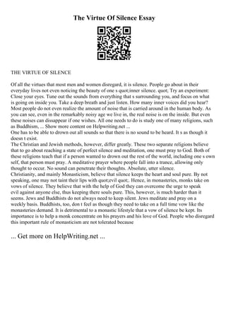 The Virtue Of Silence Essay
THE VIRTUE OF SILENCE
Of all the virtues that most men and women disregard, it is silence. People go about in their
everyday lives not even noticing the beauty of one s quot;inner silence. quot; Try an experiment:
Close your eyes. Tune out the sounds from everything that s surrounding you, and focus on what
is going on inside you. Take a deep breath and just listen. How many inner voices did you hear?
Most people do not even realize the amount of noise that is carried around in the human body. As
you can see, even in the remarkably noisy age we live in, the real noise is on the inside. But even
these noises can dissappear if one wishes. All one needs to do is study one of many religions, such
as Buddhism, ... Show more content on Helpwriting.net ...
One has to be able to drown out all sounds so that there is no sound to be heard. It s as though it
doesn t exist.
The Christian and Jewish methods, however, differ greatly. These two separate religions believe
that to go about reaching a state of perfect silence and meditation, one must pray to God. Both of
these religions teach that if a person wanted to drown out the rest of the world, including one s own
self, that person must pray. A meditative prayer where people fall into a trance, allowing only
thought to occur. No sound can penetrate their thoughts. Absolute, utter silence.
Christianity, and mainly Monasticism, believe that silence keeps the heart and soul pure. By not
speaking, one may not taint their lips with quot;evil quot;. Hence, in monasteries, monks take on
vows of silence. They believe that with the help of God they can overcome the urge to speak
evil against anyone else, thus keeping there souls pure. This, however, is much harder than it
seems. Jews and Buddhists do not always need to keep silent. Jews meditate and pray on a
weekly basis. Buddhists, too, don t feel as though they need to take on a full time vow like the
monasteries demand. It is detrimental to a monastic lifestyle that a vow of silence be kept. Its
importance is to help a monk concentrate on his prayers and his love of God. People who disregard
this important rule of monasticism are not tolerated because
... Get more on HelpWriting.net ...
 