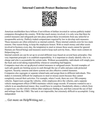 Internal Controls Protect Businesses Essay
American stockholders have billions if not trillions of dollars invested in various publicly traded
companies throughout the country. With that much money involved, it is only wise that there be
control measures and safeguards put into place protect these investments from any unlawful or
irresponsible activity. Publicly traded companiesare required by law to develop such measures.
These measures are often referred to as internal controls. These internal controls exist for two main
reasons. One reason being, to keep the employees honest. With so much money and other assets
involved in business every day, the temptation to steal or misuse those assets cannot be ignored.
Humans are flawed beings and measures need to keep such activity from... Show more content on
Helpwriting.net ...
Internal controls are can be set up in several different ways based on several basic principles. One
very important principle is to establish responsibility. It is important to clearly identify who is in
charge and who is accountable for certain tasks. Without accountability, individuals will simply pass
the buck and avoid taking responsibility whenever something bad happens.
Companies must also set up physical control measures to safeguard assets. Several examples of
such safe guards are limiting access to cash through the use of safes and pass code protected
registers. Security cameras and alarm systems are also effective control measures.
Companies also segregate or separate related tasks and assign them to different individuals. This
makes it extremely difficult for employees to steal or misuse assets because they cannot
completely conceal their activities. For example, where I work, there are over 100 company
vehicles. Supervisors assign the vehicles, while employees drive the vehicles, and a separate
vehicle management officer (VMO) maintains vehicle usage records. If someone wanted to use a
vehicle in an unauthorized manor, they would have to somehow fraudulently obtain a vehicle from
a supervisor, use the vehicle without other employees finding out, and then conceal the use of fuel
and mileage from the VMO. The task is not impossible, but extremely difficult to accomplish. Using
independent
... Get more on HelpWriting.net ...
 