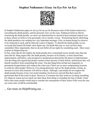 Stephen Nathanson s Essay An Eye For An Eye
In Stephen Nathansons paper on An eye for an eye he discusses some of the heated contravercy
surronding the death penalty, and his personal views on the issue. Nathanson believes that by
renouncing the death penalty, we show our determination to accord at least minamal respect even
to those whom we believe to be personally vile or moraly vicious . Proclaiming that by abolishing
the death penaltywe are sending two very important messages. First, as human beings we deserve
to be respected as such, and be allowed a sence of dignity. To abolish the death penalty we are
coveying that human life holds value depite any vile deeds that may or, may not have been
committed. More importantly, that we do not forfiet all our rights by committing such... Show more
content on Helpwriting.net ...
In fact, states that do not employ the death penalty have consistantly lower murder rates than the
staes that do. Haag argues that, the death penalty, because of its finality, is more feared than
imprisonment, and deters, some prospective murdered not deterred by the threat of imprisonment .
Van den Haag also argued that people commit crimes because of their beliefs, and because they will
benefit somehow from committing the crime. Van den Haag believed that any temporary or
permanent incapacitation only reduces the crime rate if there are no more compensating increase
in crime by other people. However, if no strong deterrents such as the death penalty existed, an
increase in crime and criminals will still be a factor. Although, I personally do not support the
death penalty because of my own moral standing I do however concied that there must be
punisments that fit the crime in place. However, if someone has their mind set on doing something
for whatever reason not too much can deter them from doing so including the fear of death. I dont
belive that many people would stop to concider the consequenes of their action if this were the case
our crime rates would be conciderably
... Get more on HelpWriting.net ...
 